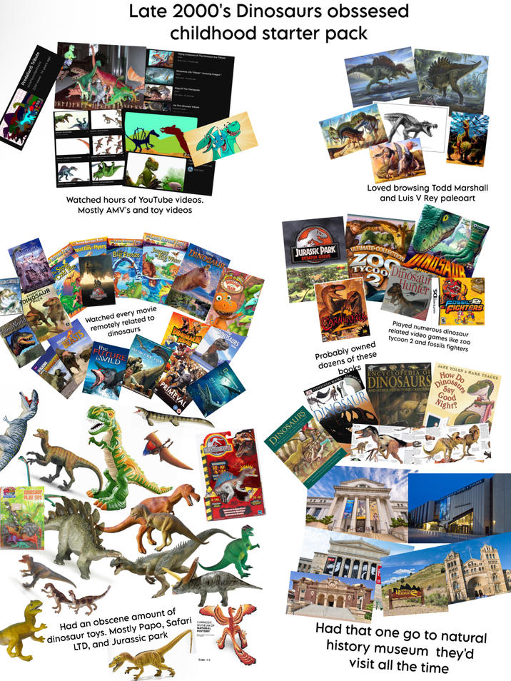 Tribute 2M views 14 years ago Late 2000's Dinosaurs obssesed childhood starter pack Flying Creatures of The Dinosaur Era Tribute Dinosaurs Life Tribute Amazing Images my first dinosaur tribute Watched hours of YouTube videos. Mostly AMV's and toy videos DINOTOPIA LAND BEFORE TIME BEFORE Treat Day-Flyers GONS WORLD World PalcoW ACK- Dinosaur PLAY set WALK MCTE WALKING ALKING LAND BEFORE TIME LAND BEFORE TIMES Journey DINOSAUR Big Freeze Big Water TRAIN Watched every movie remotely related to dinosaurs DINOSAUR KING PREHISTORIC PARK the FUTURE isWILD PRIMEVAL O DINOSAURS JURASSIC PARK RE-AK Loved browsing Todd Marshall and Luis V Rey paleoart JURASSIC PARK OPERATION GENESIS DINOSAURS ULTIMATE COLLECTION TYCOO CARNIVORES Probably owned dozens of these books DREYEWITNESS BOOKS DINOSAUR DINOSAUR ADVE Dinosaur Hunter FOSSIL FIGHTERS Played numerous dinosaur related video games like zoo tycoon 2 and fossils fighters ENCYCLOPEDIA OF JANE YOLEN & MARK TEAGUE How Do Say DINOSAURS Dinosaurs AND OTHER PREHISTORIC CREATURE Good Night? BRIDGE Had an obscene amount of dinosaur toys. Mostly Papo, Safari LTD, and Jurassic park CARNEGIE MUSEUM OF NATURAL HISTORY Scale: 1:5 Had that one go to natural history museum they'd visit all the time