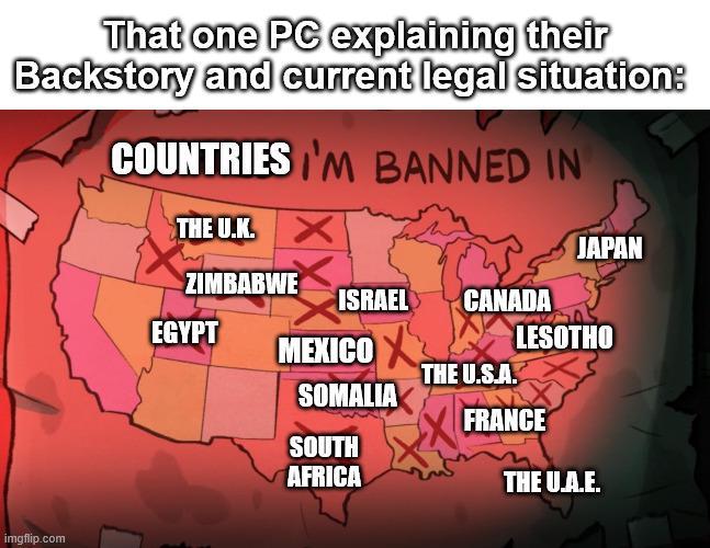 That one PC explaining their Backstory and current legal situation: COUNTRIES I'M BANNED IN imgflip.com THE U.K. JAPAN ZIMBABWE ISRAEL CANADA EGYPT MEXICOX LESOTHO THE U.S.A. SOMALIA FRANCE SOUTH AFRICA THE U.A.E.