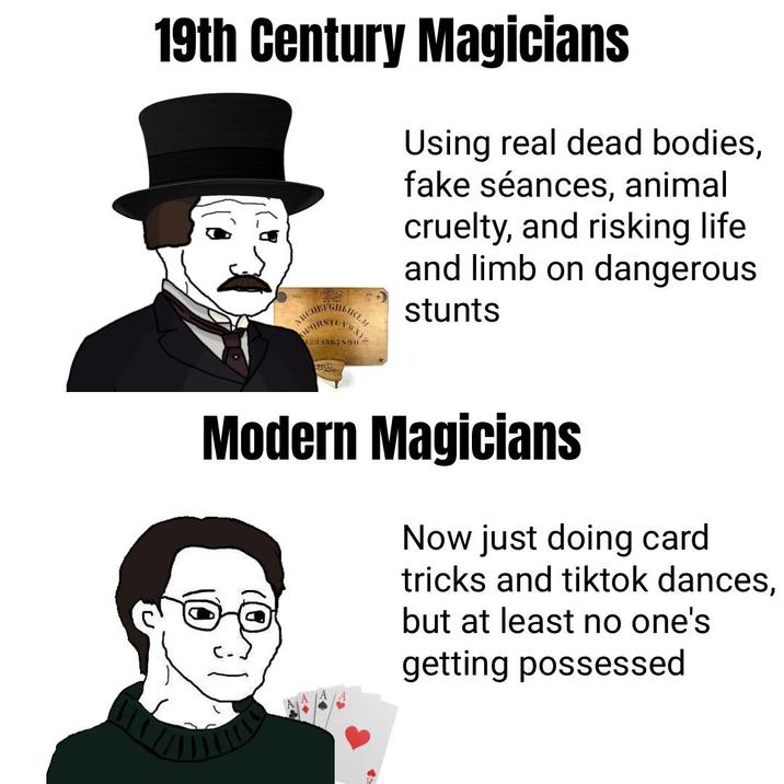 19th Century Magicians Using real dead bodies, fake séances, animal cruelty, and risking life and limb on dangerous stunts OPQRSTEAWXY 284567890 Modern Magicians Now just doing card tricks and tiktok dances, but at least no one's getting possessed