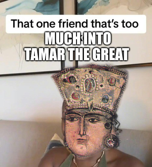 That one friend that's too MUCH INTO TAMAR THE GREAT