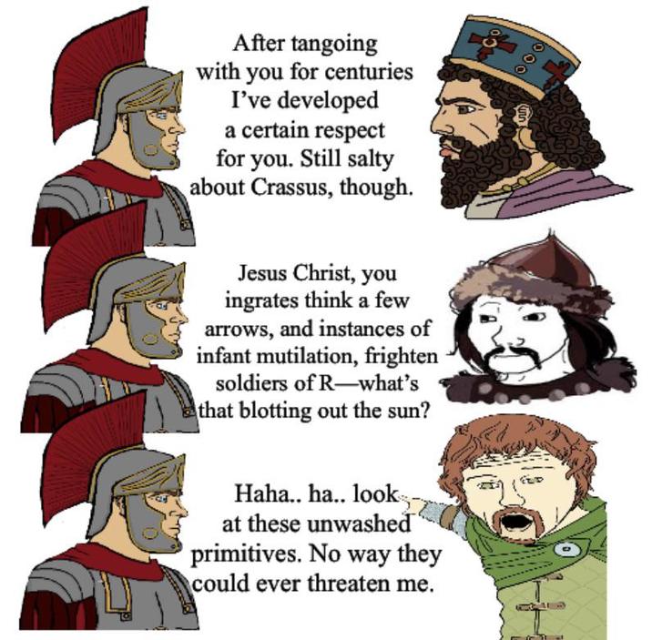 After tangoing with you for centuries I've developed a certain respect for you. Still salty about Crassus, though. Jesus Christ, you ingrates think a few arrows, and instances of infant mutilation, frighten soldiers of R-what's that blotting out the sun? Haha.. ha.. look. at these unwashed primitives. No way they could ever threaten me. 000