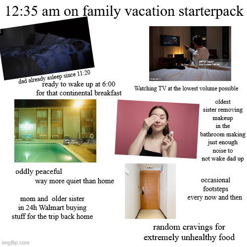 12:35 am on family vacation starterpack dad already asleep since 11:20 ready to wake up at 6:00 Watching TV at the lowest volume possible for that continental breakfast oldest sister removing makeup in the bathroom making just enough noise to not wake dad up oddly peaceful way more quiet than home mom and older sister in 24h Walmart buying stuff for the trip back home imgflip.com occasional footsteps every now and then random cravings for extremely unhealthy food