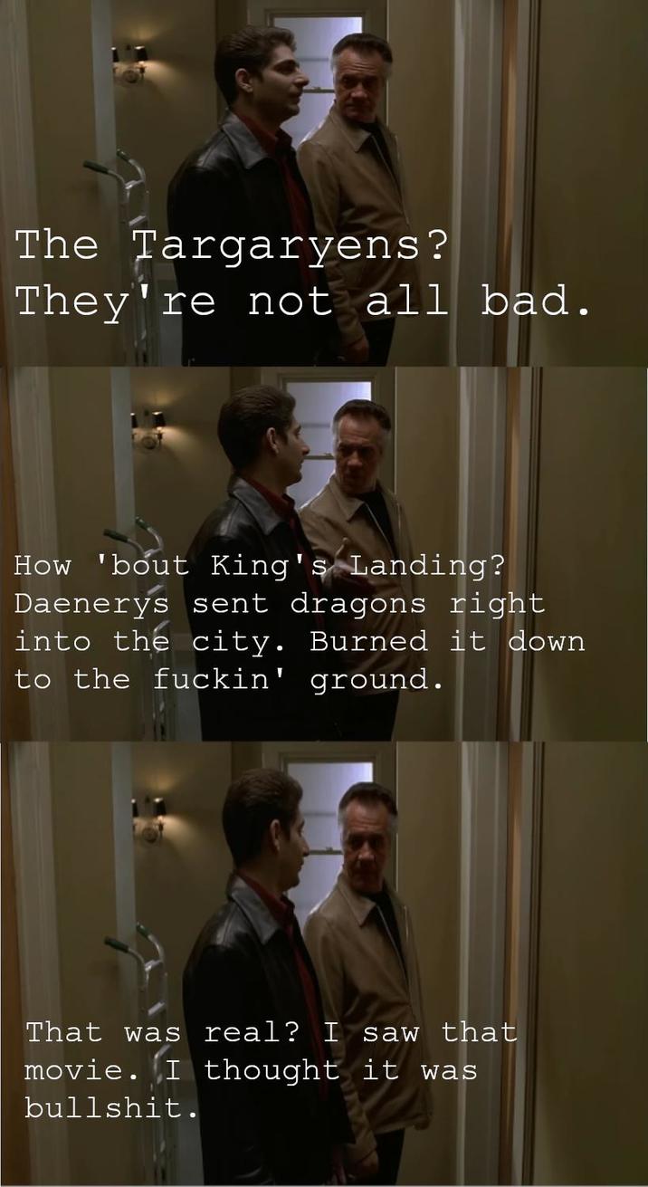 The Targaryens? They're not all bad. How 'bout King's Landing? Daenerys sent dragons right into the city. Burned it down to the f-----' ground. That was real? I saw that movie. I thought it was b-------.