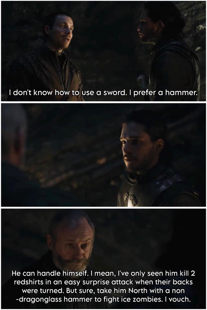 I don't know how to use a sword. I prefer a hammer. He can handle himself. I mean, I've only seen him kill 2 redshirts in an easy surprise attack when their backs were turned. But sure, take him North with a non -dragonglass hammer to fight ice zombies. I vouch.
