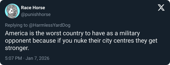 Race Horse @punishhorse Replying to @Harmless YardDog America is the worst country to have as a military opponent because if you nuke their city centres they get stronger. 5:07 PM. Jan 7, 2026