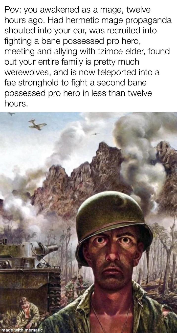 Pov: you awakened as a mage, twelve hours ago. Had hermetic mage propaganda shouted into your ear, was recruited into fighting a bane possessed pro hero, meeting and allying with tzimce elder, found out your entire family is pretty much werewolves, and is now teleported into a fae stronghold to fight a second bane possessed pro hero in less than twelve. hours. made with mematic