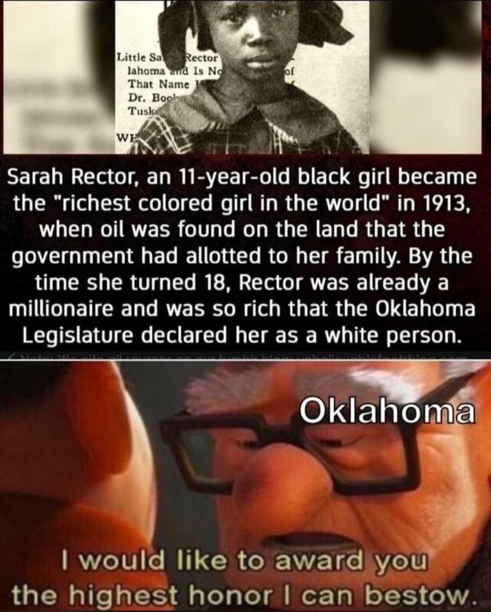 Little Sa Rector lahoma and Is No That Name of Dr. Boob Tusk WE Sarah Rector, an 11-year-old black girl became the "richest colored girl in the world" in 1913, when oil was found on the land that the government had allotted to her family. By the time she turned 18, Rector was already a millionaire and was so rich that the Oklahoma Legislature declared her as a white person. Oklahoma I would like to award you the highest honor I can bestow.