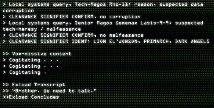 > Local systems query Tech-Magos Rho-11: reason, suspected data corruption > CLEARANCE SIGNIFIER CONFIRM, no corruption > Local systems query Senior Magos Gemenax Lasis-9-9: suspected tech-heresy / malfeasance > CLEARANCE SIGNIFIER CONFIRM, no malfeasance > CLEARANCE SIGNIFIER IDENT: LION EL JONSON, PRIMARCH, DARK ANGELS >> Vox-missive content > Cogitating > Cogitating > Cogitating >> Exload Transcript >> "Brother. We need to talk." >>Exload Concludes