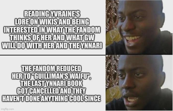 READING YVRAINE'S LORE ON WIKIS AND BEING INTERESTED IN WHAT THE FANDOM THINKS OF HER AND WHAT GW WILL DO WITH HER AND THE YNNARI THE FANDOM REDUCED HER TO "GUILLIMAN'S WAIFU", THE LAST YNNARI BOOK GOT CANCELLED AND THEY HAVEN'T DONE ANYTHING COOL SINCE imgflip.com 9