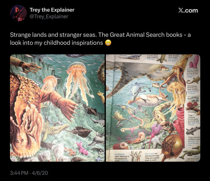 Trey the Explainer @Trey_Explainer X.com Strange lands and stranger seas. The Great Animal Search books - a look into my childhood inspirations AA 3:44 PM 4/6/20 Find two. It could attack large creatures. Spot one. grew, its shell grew longer. Can you find four more? Sponges looked much the same as they do now. Find three groups. Some people think the Loch Ness monster is a plesiosaurus Find three. Starfish Sea cucumber These C creatures. moved slowly across the sea floor. Spot three of each. There were lots of different type of sharks. Find three like this one. Lampshells were attached to the seabed by stalks. Find two King crabs are still around today. They turn upside- down to swim. Geosau had sharp teeth a long snout. Find