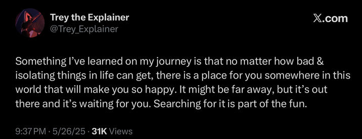 Trey the Explainer @Trey_Explainer X.com Something I've learned on my journey is that no matter how bad & isolating things in life can get, there is a place for you somewhere in this world that will make you so happy. It might be far away, but it's out there and it's waiting for you. Searching for it is part of the fun. 9:37 PM 5/26/25 31K Views