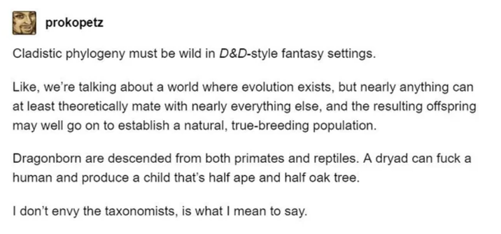 prokopetz Cladistic phylogeny must be wild in D&D-style fantasy settings. Like, we're talking about a world where evolution exists, but nearly anything can at least theoretically mate with nearly everything else, and the resulting offspring may well go on to establish a natural, true-breeding population. Dragonborn are descended from both primates and reptiles. A dryad can f--- a human and produce a child that's half ape and half oak tree. I don't envy the taxonomists, is what I mean to say.