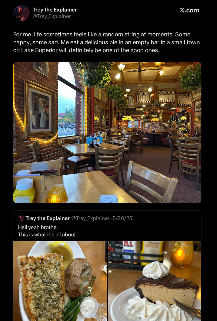 Trey the Explainer @Trey_Explainer X.com For me, life sometimes feels like a random string of moments. Some happy, some sad. Me eat a delicious pie in an empty bar in a small town on Lake Superior will definitely be one of the good ones. Trey the Explainer @Trey_Explainer 5/20/25 Hell yeah brother This is what it's all about DVYLSON MOTTBA