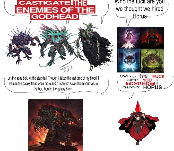 CASTIGATE THE ENEMIES OF THE GODHEAD Who the f--- are you we thought we hired Horus Let the seas boil, let the stars fall. Though it takes the last drop of my blood, I will see the galaxy freed once more and if I can not save it from your failure Father, then let the galaxy burn! Who the F--- are YOU THOUGHT I hired HORUS.