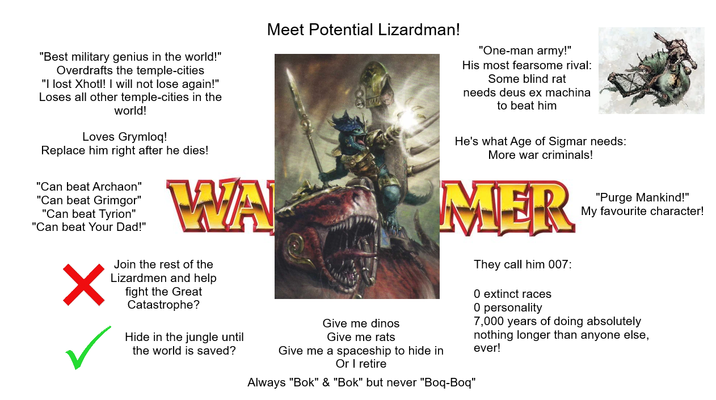 "Best military genius in the world!" Overdrafts the temple-cities "I lost Xhotl! I will not lose again!" Loses all other temple-cities in the world! Loves Grymloq! Replace him right after he dies! "Can beat Archaon" "Can beat Grimgor" "Can beat Tyrion" "Can beat Your Dad!" Meet Potential Lizardman! WA ✓ Join the rest of the Lizardmen and help fight the Great Catastrophe? Hide in the jungle until the world is saved? Give me dinos Give me rats "One-man army!" His most fearsome rival: Some blind rat needs deus ex machina to beat him He's what Age of Sigmar needs: More war criminals! MER Give me a spaceship to hide in Or I retire Always "Bok" & "Bok" but never "Boq-Boq" They call him 007: 0 extinct races 0 personality "Purge Mankind!" My favourite character! 7,000 years of doing absolutely nothing longer than anyone else, ever!