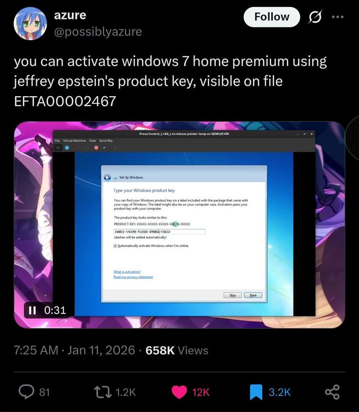 azure @possiblyazure Follow you can activate windows 7 home premium using jeffrey epstein's product key, visible on file EFTA00002467 File Virtual Machine View Send Key C II 0:31 Press Control L+Alt L to release pointer. temp on QEMU/KVM Set Up Windows Type your Windows product key You can find your Windows product key on a label included with the package that came with your copy of Windows. The label might also be on your computer case. Activation pairs your product key with your computer. The product key looks similar to this: CWMY2-V4YPB-T32DK-XTMBG-V3R32 (dashes will be added automatically) Automatically activate Windows when I'm online What is activation? Read our privacy statement 7:25 AM - Jan 11, 2026 658K Views Skip Next 81 1.2K 12K 3.2K