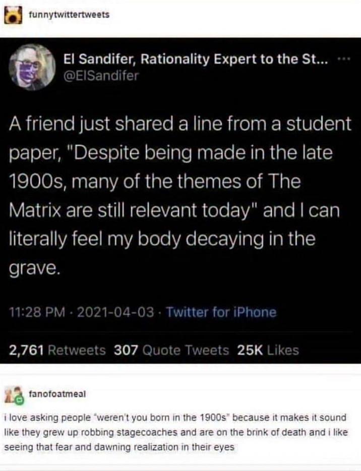 funnytwittertweets El Sandifer, Rationality Expert to the St... @ElSandifer A friend just shared a line from a student paper, "Despite being made in the late 1900s, many of the themes of The Matrix are still relevant today" and I can literally feel my body decaying in the grave. 11:28 PM 2021-04-03 Twitter for iPhone 2,761 Retweets 307 Quote Tweets 25K Likes fanofoatmeal i love asking people "weren't you born in the 1900s" because it makes it sound like they grew up robbing stagecoaches and are on the brink of death and i like seeing that fear and dawning realization in their eyes