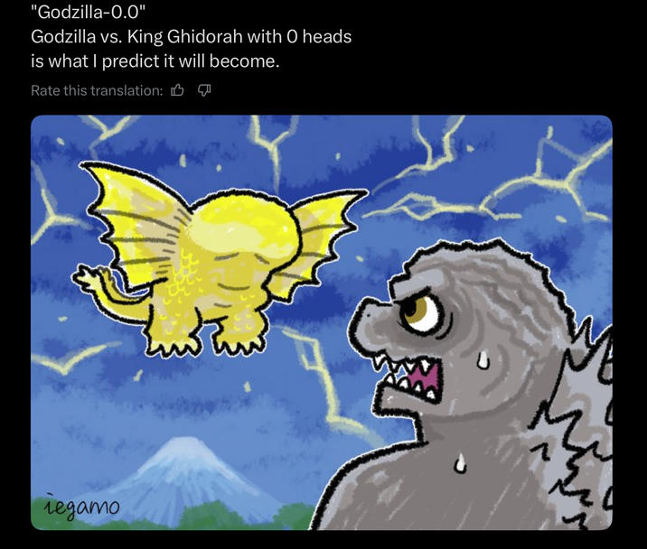 "Godzilla-0.0" Godzilla vs. King Ghidorah with O heads is what I predict it will become. Rate this translation: B ледато wł