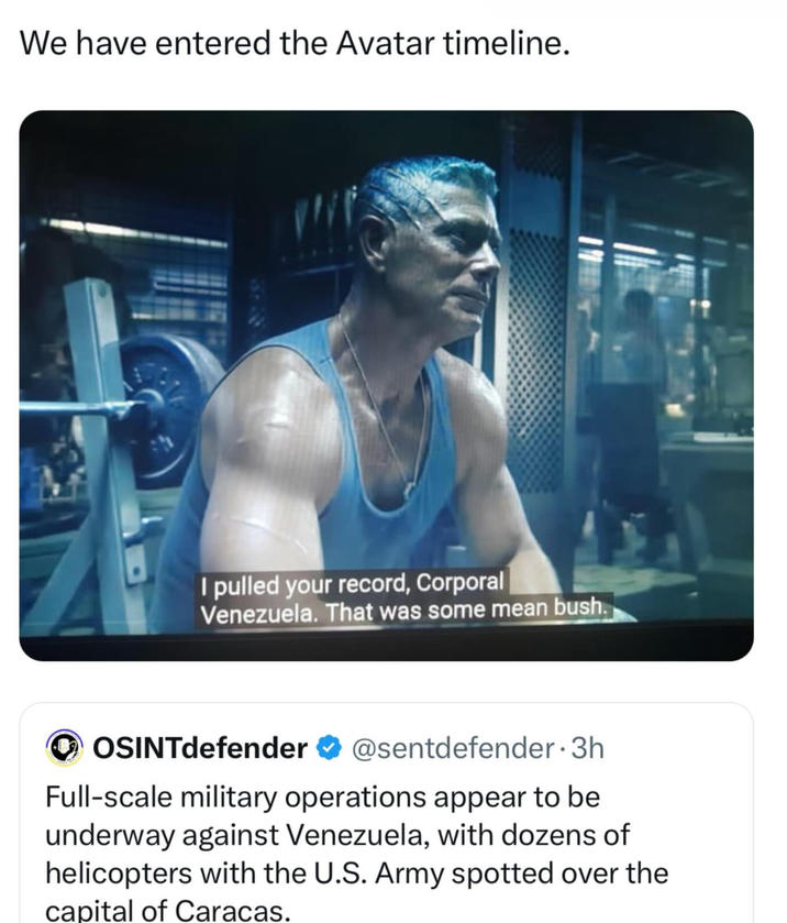 We have entered the Avatar timeline. I pulled your record, Corporal Venezuela. That was some mean bush. ‣ OSINTdefender ✔ @sentdefender-3h Full-scale military operations appear to be underway against Venezuela, with dozens of helicopters with the U.S. Army spotted over the capital of Caracas.