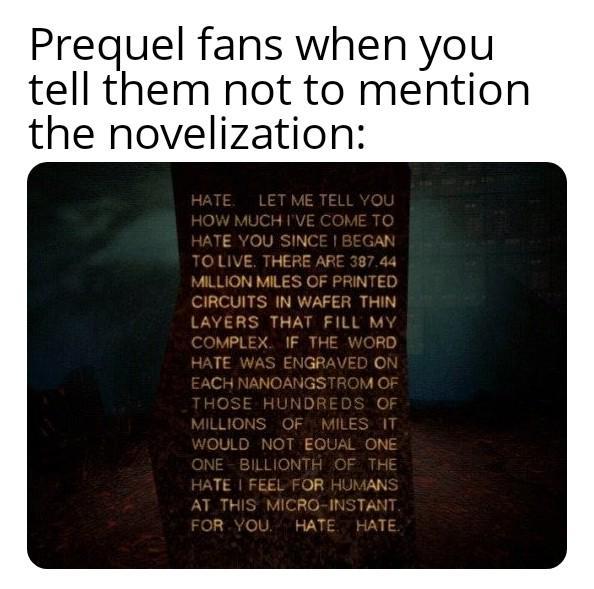 Prequel fans when you tell them not to mention the novelization: HATE. LET ME TELL YOU HOW MUCH I'VE COME TO HATE YOU SINCE I BEGAN TO LIVE. THERE ARE 387.44 MILLION MILES OF PRINTED CIRCUITS IN WAFER THIN LAYERS THAT FILL MY COMPLEX. IF THE WORD HATE WAS ENGRAVED ON EACH NANOANGSTROM OF THOSE HUNDREDS OF MILLIONS OF MILES IT WOULD NOT EQUAL ONE ONE BILLIONTH OF THE HATE I FEEL FOR HUMANS AT THIS MICRO-INSTANT. FOR YOU HATE HATE