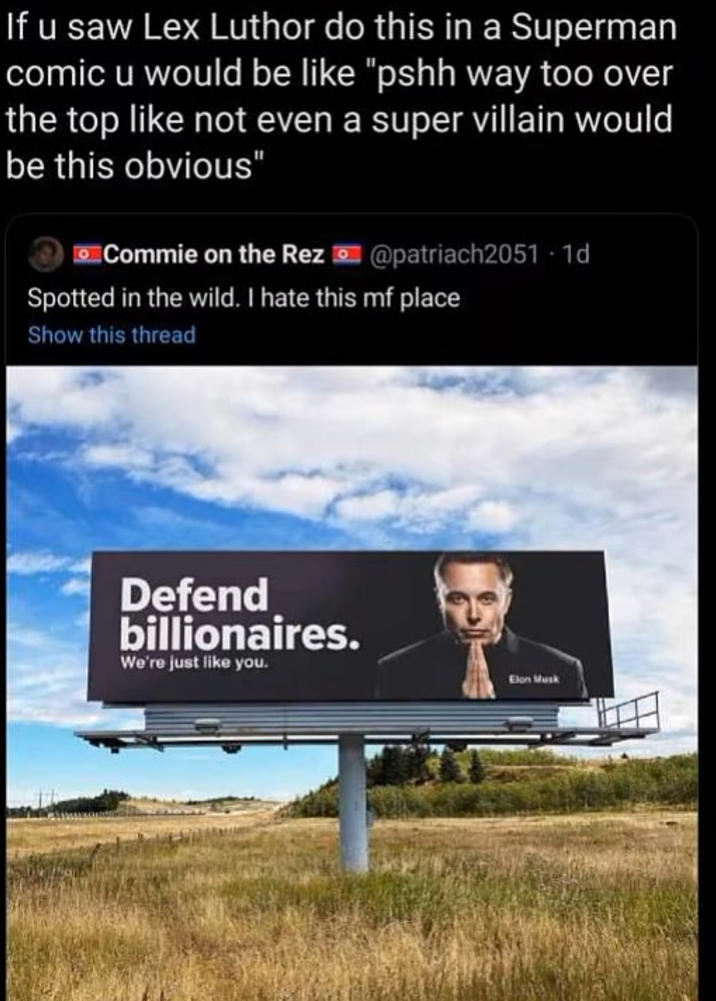 If u saw Lex Luthor do this in a Superman comic u would be like "pshh way too over the top like not even a super villain would be this obvious" Commie on the Rez @patriach2051-1d Spotted in the wild. I hate this mf place Show this thread Defend billionaires. We're just like you. Elon Musk