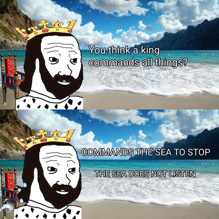 You think a king commands all things? COMMANDS THE SEA TO STOP THE SEA DOES NOT LISTEN