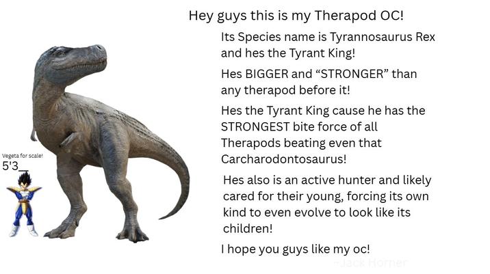 Vegeta for scale! 5'3 Hey guys this is my Therapod OC! Its Species name is Tyrannosaurus Rex and hes the Tyrant King! Hes BIGGER and "STRONGER" than any therapod before it! Hes the Tyrant King cause he has the STRONGEST bite force of all Therapods beating even that Carcharodontosaurus! Hes also is an active hunter and likely cared for their young, forcing its own kind to even evolve to look like its children! I hope you guys like my oc! ack Horner