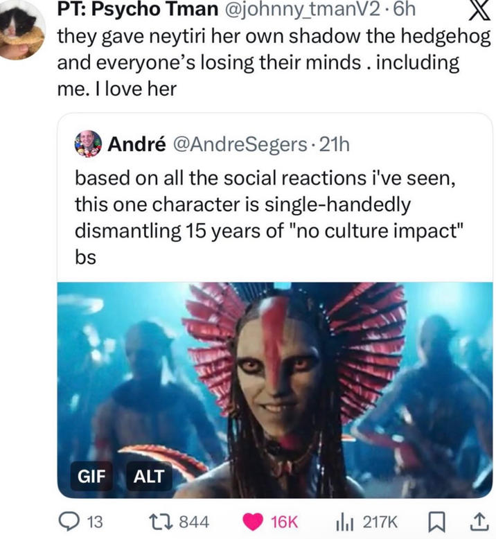 PT: Psycho Tman @johnny_tmanV2.6h X they gave neytiri her own shadow the hedgehog and everyone's losing their minds. including me. I love her André @AndreSegers. 21h based on all the social reactions i've seen, this one character is single-handedly dismantling 15 years of "no culture impact" bs GIF ALT 13 844 16K ili 217K