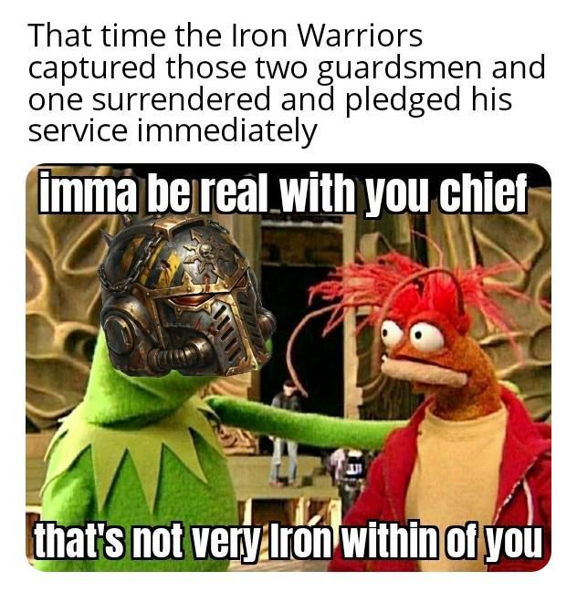 That time the Iron Warriors captured those two guardsmen and one surrendered and pledged his service immediately imma be real with you chief that's not very Iron within of you
