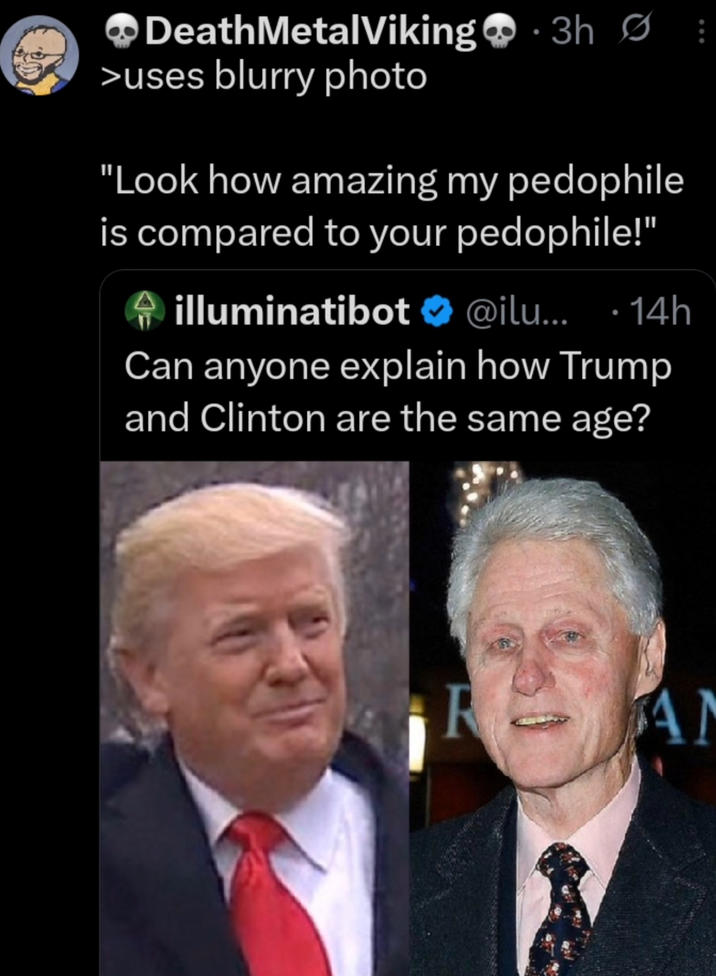 Death MetalViking 3h Ø >uses blurry photo "Look how amazing my p-------- is compared to your p--------!" illuminatibot ❤ @ilu... · 14h Can anyone explain how Trump and Clinton are the same age? R AN