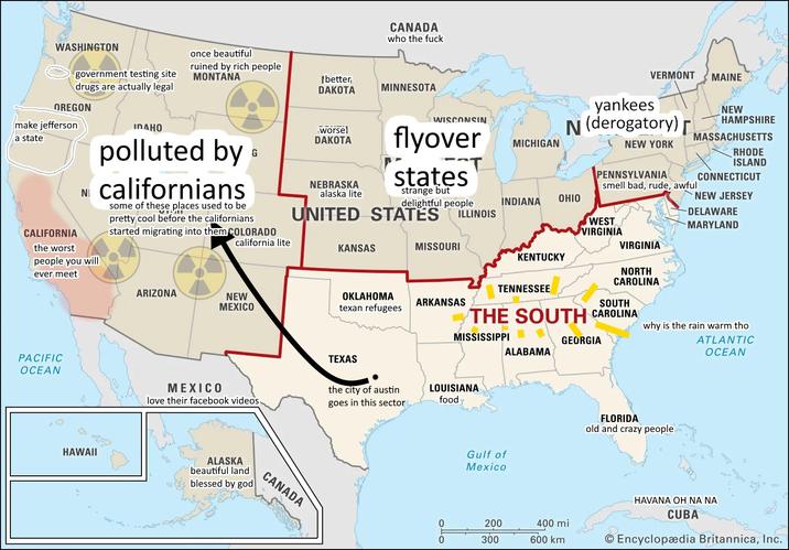WASHINGTON government testing site once beautiful drugs are actually legal OREGON make jefferson a state CALIFORNIA NI CANADA who the f--- ruined by rich people MONTANA [better DAKOTA MINNESOTA worse! DAKOTA G NEBRASKA alaska lite WISCONSIN MICHIGAN flyover states strange but delightful people UNITED STATES ILLINOIS IDAHO polluted by californians some of these places used to be pretty cool before the californians started migrating into them COLORADO the worst people you will ever meet california lite KANSAS MISSOURI ARIZONA NEW MEXICO OKLAHOMA texan refugees ARKANSAS PACIFIC OCEAN MEXICO love their facebook videos. HAWAII ALASKA beautiful land blessed by god CANADA TEXAS the city of austin goes in this sector VERMONT MAINE yankees N (derogatory)г NEW YORK PENNSYLVANIA NEW HAMPSHIRE MASSACHUSETTS RHODE ISLAND CONNECTICUT smell bad, rude, awful INDIANA OHIO NEW JERSEY WEST VIRGINIA DELAWARE MARYLAND VIRGINIA KENTUCKY TENNESSEE NORTH CAROLINA SOUTH THE SOUTH CAROLINA MISSISSIPPI GEORGIA ALABAMA LOUISIANA food why is the rain warm tho ATLANTIC OCEAN Gulf of Mexico FLORIDA old and crazy people 0 0 ОДО 200 300 400 mi 600 km Was 0 HAVANA OH NA NA CUBA Encyclopædia Britannica, Inc.