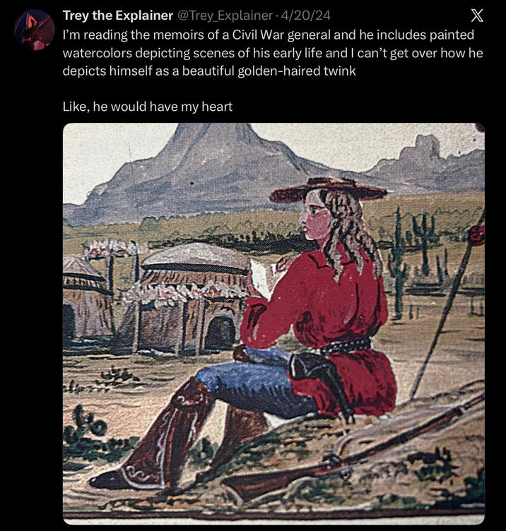 Trey the Explainer @Trey Explainer - 4/20/24 X I'm reading the memoirs of a Civil War general and he includes painted watercolors depicting scenes of his early life and I can't get over how he depicts himself as a beautiful golden-haired twink Like, he would have my heart