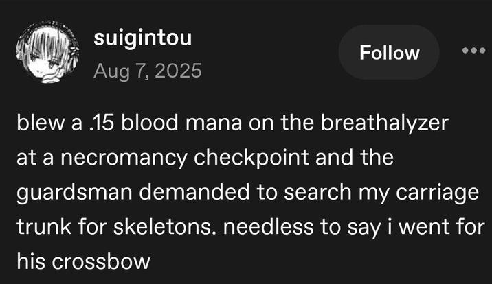 suigintou Aug 7, 2025 Follow blew a .15 blood mana on the breathalyzer at a necromancy checkpoint and the guardsman demanded to search my carriage trunk for skeletons. needless to say i went for his crossbow
