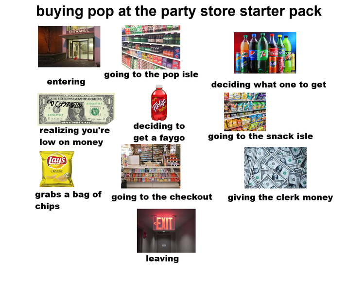 buying pop at the party store starter pack ENTRANCE entering going to the pop isle MAGIS APROAPHERAL RESERVE NOTE THE UNITED STATES OF AMERICA 2 B B03542754 F 2 fortu UNIANIED ONE DOLLAR B03542754 F realizing you're low on money Lay's Classic EV Faygo Redpo deciding to get a faygo up Coca Cola Sprik deciding what one to get going to the snack isle grabs a bag of going to the checkout chips EXIT leaving giving the clerk money