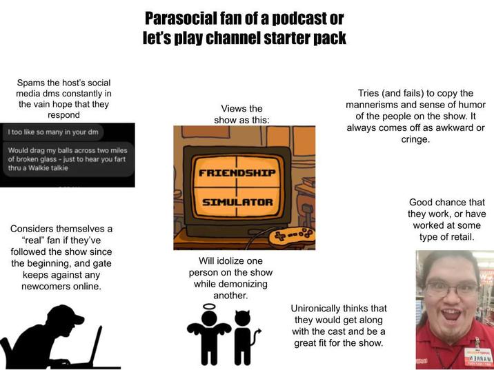 Parasocial fan of a podcast or let's play channel starter pack Spams the host's social media dms constantly in the vain hope that they respond I too like so many in your dm Would drag my balls across two miles of broken glass - just to hear you fart thru a Walkie talkie Views the show as this: FRIENDSHIP Tries (and fails) to copy the mannerisms and sense of humor of the people on the show. It always comes off as awkward or cringe. Considers themselves a "real" fan if they've followed the show since the beginning, and gate keeps against any newcomers online. SIMULATOR Will idolize one person on the show while demonizing another. 416 Good chance that they work, or have worked at some type of retail. Unironically thinks that they would get along with the cast and be a great fit for the show. И ЗАЯАW INA