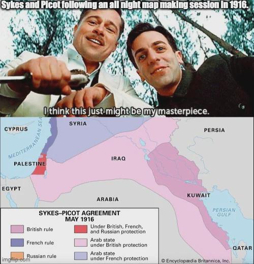 Sykes and Picot following an all night map making session in 1916. CYPRUS I think this just might be my masterpiece. DITOR WEAN S 4NEA PALESTINE EGYPT SYRIA IRAQ ARABIA SYKES-PICOT AGREEMENT British rule French rule Russian rule MAY 1916 Under British, French, and Russian protection Arab state under British protection Arab state under French protection imgflip.com KUWAIT PERSIA PERSIAN GULF QATAR Encyclopædia Britannica, Inc.