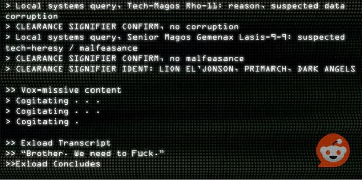 Local systems query, Tech-Magos Rho-11: reason, suspected data corruption > CLEARANCE SIGNIFIER CONFIRM, no corruption > Local systems query. Senior Magos Gemenax Lasis-9-9: suspected tech-heresy malfeasance > CLEARANCE SIGNIFIER CONFIRM, no malfeasance > CLEARANCE SIGNIFIER IDENT: LION EL JONSON, PRIMARCH DARK ANGELS >> Vox-missive content > Cogitating > Cogitating > Cogitating >> Exload Transcript >> "Brother. We need to F---." >>Exload Concludes