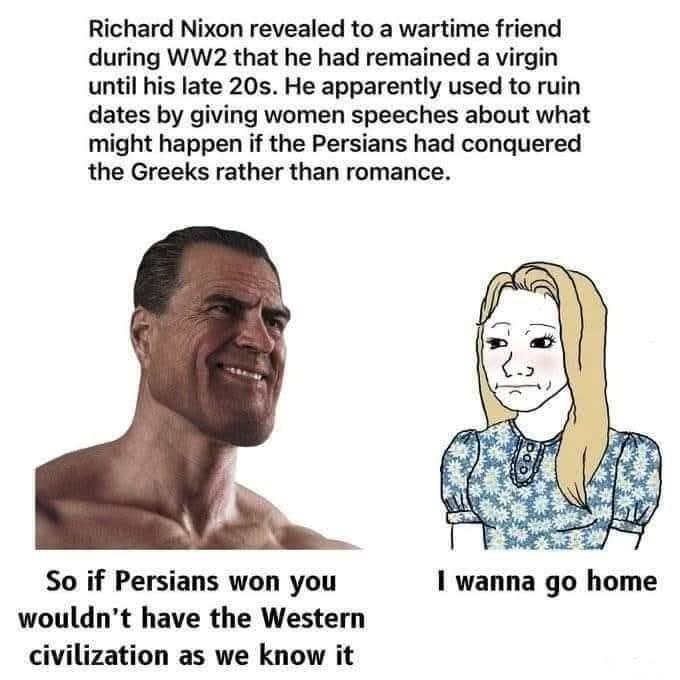 Richard Nixon revealed to a wartime friend during WW2 that he had remained a virgin until his late 20s. He apparently used to ruin dates by giving women speeches about what might happen if the Persians had conquered the Greeks rather than romance. So if Persians won you wouldn't have the Western civilization as we know it I wanna go home