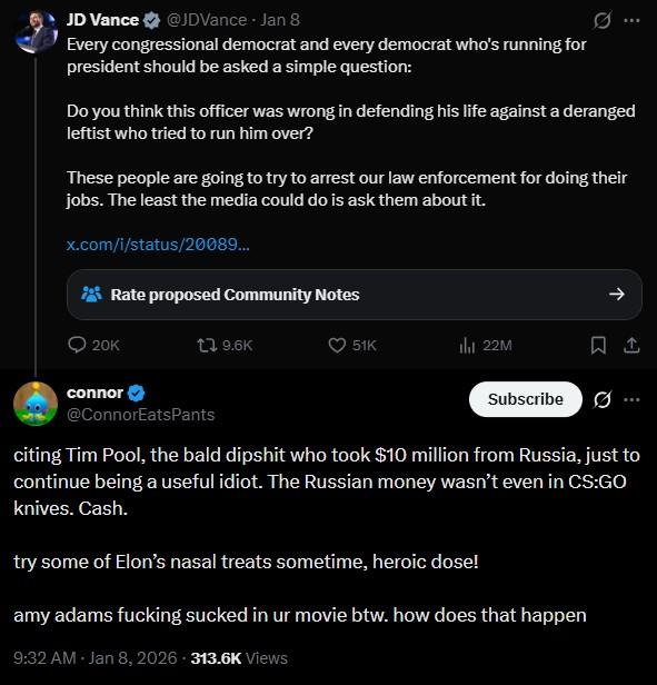 JD Vance @JDVance Jan 8 Every congressional democrat and every democrat who's running for president should be asked a simple question: Do you think this officer was wrong in defending his life against a deranged leftist who tried to run him over? These people are going to try to arrest our law enforcement for doing their jobs. The least the media could do is ask them about it. x.com/i/status/20089... Rate proposed Community Notes 20K connor 9.6K 51K lil 22M Subscribe Ø... @ConnorEatsPants citing Tim Pool, the bald d------ who took $10 million from Russia, just to continue being a useful idiot. The Russian money wasn't even in CS:GO knives. Cash. try some of Elon's nasal treats sometime, heroic dose! amy adams f------ sucked in ur movie btw. how does that happen 9:32 AM - Jan 8, 2026 313.6K Views