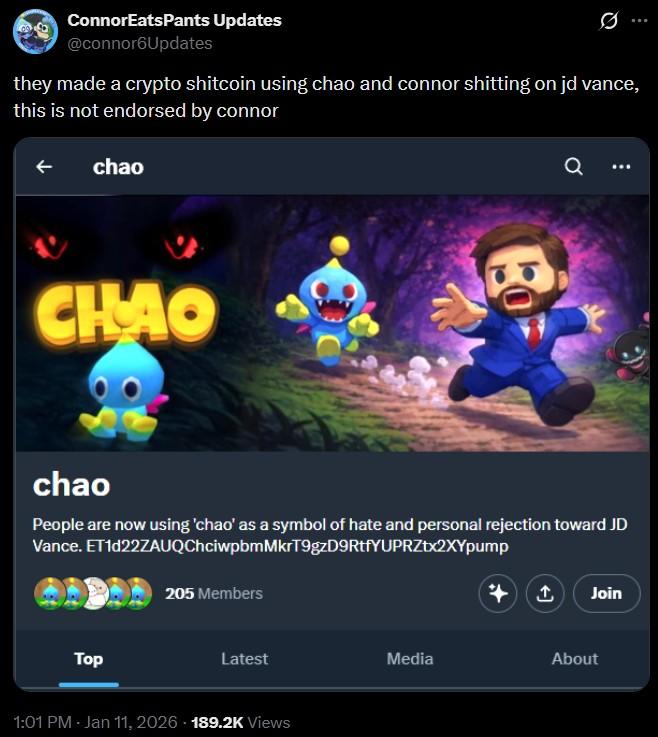 ConnorEats Pants Updates @connor6Updates they made a crypto shitcoin using chao and connor s------- on jd vance, this is not endorsed by connor chao CHAO Q ... chao People are now using 'chao' as a symbol of hate and personal rejection toward JD Vance. ET1d22ZAUQChciwpbmMkrT9gzD9RtfYUPRZtx2XYpump Top 205 Members Join Latest Media About 1:01 PM - Jan 11, 2026 - 189.2K Views