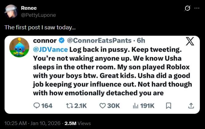 Renee @PettyLupone The first post I saw today... connor @ConnorEats Pants. 6h @JDVance Log back in p----. Keep tweeting. X You're not waking anyone up. We know Usha sleeps in the other room. My son played Roblox with your boys btw. Great kids. Usha did a good job keeping your influence out. Not hard though with how emotionally detached you are 164 172.1K 30K Il 191K ☐ ↑ 10:25 AM Jan 10, 2026 2.5M Views
