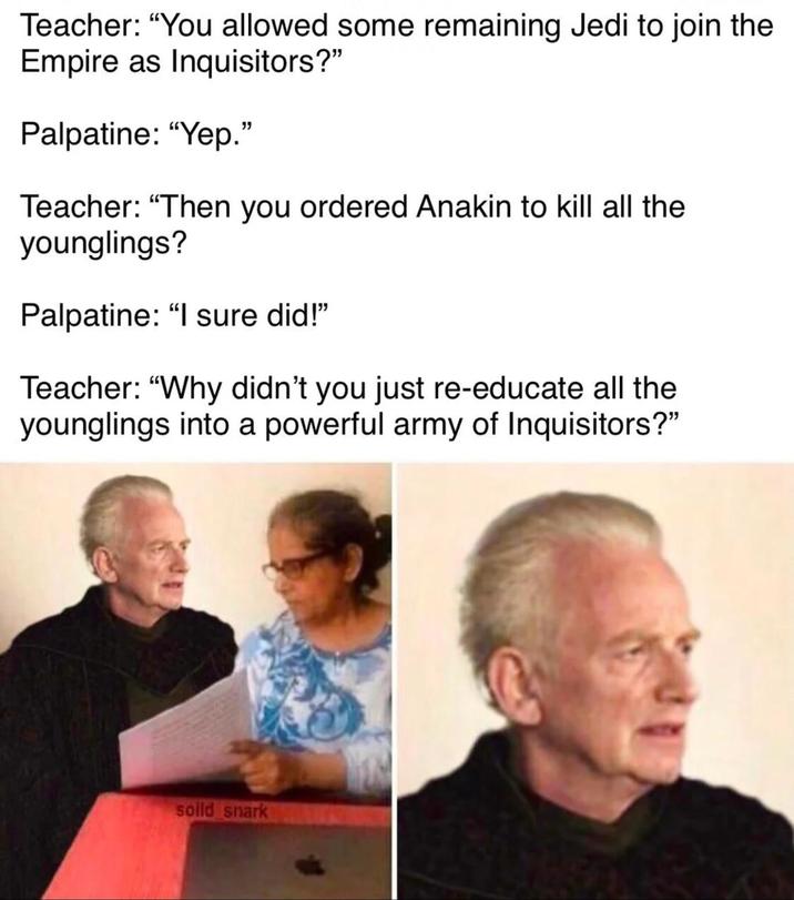 Teacher: "You allowed some remaining Jedi to join the Empire as Inquisitors?" Palpatine: "Yep." Teacher: "Then you ordered Anakin to kill all the younglings? Palpatine: "I sure did!" Teacher: "Why didn't you just re-educate all the younglings into a powerful army of Inquisitors?" solld snark