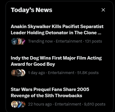 Today's News Anakin Skywalker Kills Pacifist Separatist Leader Holding Detonator in The Clone... Trending now - Entertainment - 131 posts Indy the Dog Wins First Major Film Acting Award for Good Boy 1 day ago - Entertainment + 51.8K posts Star Wars Prequel Fans Share 2005 Revenge of the Sith Throwbacks 22 hours ago - Entertainment - 9,610 posts