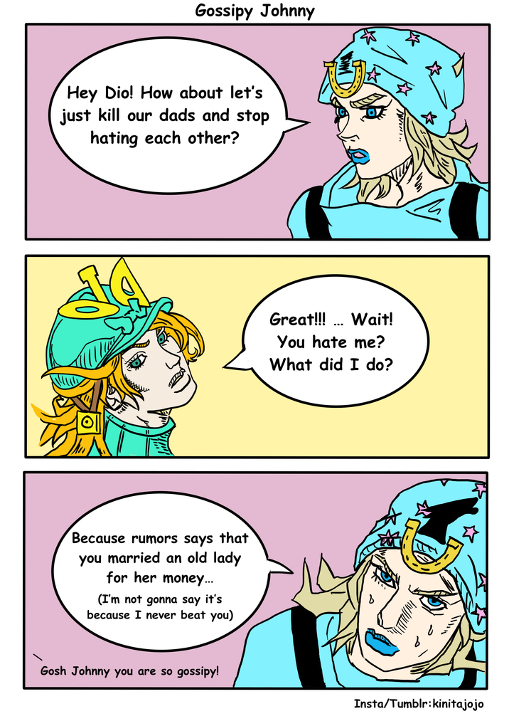 Gossipy Johnny Hey Dio! How about let's just kill our dads and stop hating each other? Because rumors says that you married an old lady for her money... (I'm not gonna say it's because I never beat you) Great!!! ... Wait! You hate me? What did I do? نا لا Gosh Johnny you are so gossipy! Insta/Tumblr:kinitajojo