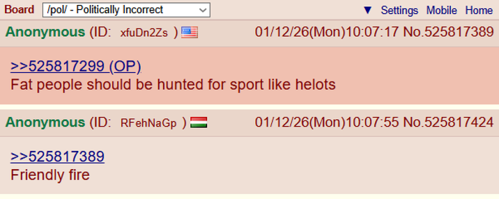 Board /pol/ - Politically Incorrect Anonymous (ID: xfuDn2Zs) >>525817299 (OP). Settings Mobile Home 01/12/26(Mon) 10:07:17 No.525817389 Fat people should be hunted for sport like helots Anonymous (ID: RFehNaGp ) = >>525817389 Friendly fire 01/12/26(Mon)10:07:55 No.525817424