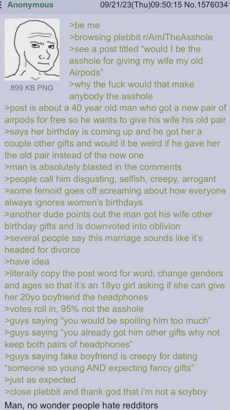 E Anonymous 899 KB PNG >be me 09/21/23(Thu)09:50:15 No.1576034- >browsing plebbit r/Am/TheAsshole >see a post titled "would I be the a------ for giving my wife my Airpods" old >why the f--- would that make anybody the a------ >post is about a 40 year old man who got a new pair of airpods for free so he wants to give his wife his old pair >says her birthday is coming up and he got her a couple other gifts and would it be weird if he gave her the old pair instead of the new one >man is absolutely blasted in the comments >people call him disgusting, selfish, creepy, arrogant >some femoid goes off screaming about how everyone always ignores women's birthdays >another dude points out the man got his wife other birthday gifts and is downvoted into oblivion >several people say this marriage sounds like it's headed for divorce >have idea >literally copy the post word for word, change genders and ages so that it's an 18yo girl asking if she can give her 20yo boyfriend the headphones >votes roll in, 95% not the a------ >guys saying "you would be spoiling him too much" >guys saying "you already got him other gifts why not keep both pairs of headphones" >guys saying fake boyfriend is creepy for dating "someone so young AND expecting fancy gifts" >just as expected >close plebbit and thank god that i'm not a soyboy Man, no wonder people hate redditors