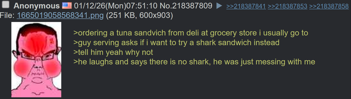 Anonymous 01/12/26(Mon)07:51:10 No.218387809 File: 1665019058568341.png (251 KB, 600x903) >>218387841 >>218387853 >>218387858 >ordering a tuna sandvich from deli at grocery store i usually go to >guy serving asks if i want to try a shark sandwich instead >tell him yeah why not >he laughs and says there is no shark, he was just messing with me