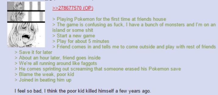 >>278677570 (OP) > Playing Pokemon for the first time at friends house > The game is confusing as f---, I have a bunch of monsters and I'm on an island or some s--- > Start a new game > Play for about 5 minutes > Friend comes in and tells me to come outside and play with rest of friends > Save it for later > About an hour later, friend goes inside > We're all running around like f------ > He comes sprinting out screaming that someone erased his Pokemon save > Blame the weak, poor kid > Joined in beating him up I feel so bad, I think the poor kid killed himself a few years ago.