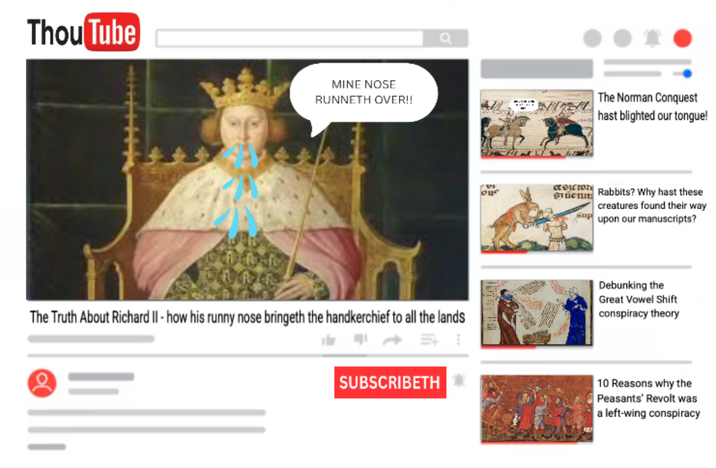 Thou Tube MINE NOSE RUNNETH OVER!! Q оце Sucu The Norman Conquest hast blighted our tongue! Бир Rabbits? Why hast these creatures found their way upon our manuscripts? The Truth About Richard II - how his runny nose bringeth the handkerchief to all the lands Debunking the Great Vowel Shift conspiracy theory SUBSCRIBETH 10 Reasons why the Peasants' Revolt was a left-wing conspiracy
