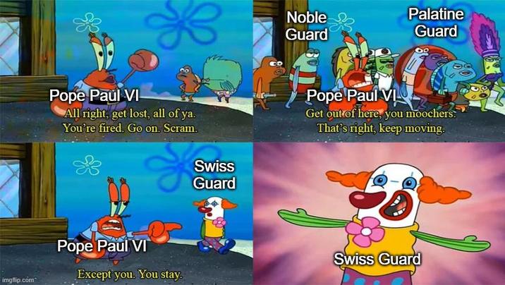 imgflip.com Pope Paul VI All right, get lost, all of ya. You're fired. Go on. Scram. Pope Paul VI Swiss Guard Noble Palatine Guard Guard Pope Paul VI Get out of here, you moochers. That's right, keep moving. Swiss Guard Except you. You stay.